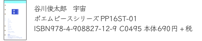 谷川俊太郎　宇宙　
		ポエムピースシリーズPP16ST-01
		ISBN978-4-908827-12-9 C0495 
		本体690円+税