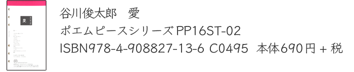 谷川俊太郎　愛　
		ポエムピースシリーズPP16ST-02
		ISBN978-4-908827-13-6 C0495  
		本体690円+税