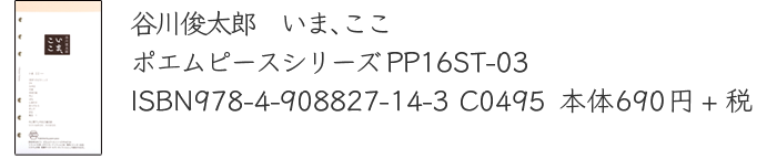 谷川俊太郎　いま、ここ　
		ポエムピースシリーズPP16ST-03
		ISBN978-4-908827-14-3 C0495  
		本体690円+税